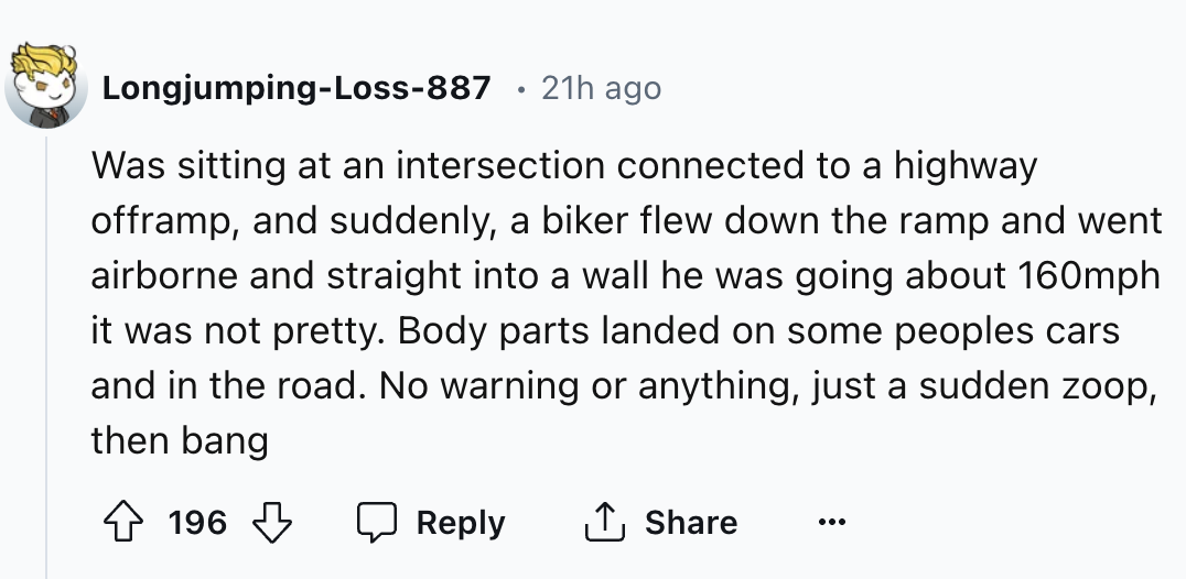 circle - LongjumpingLoss887 21h ago Was sitting at an intersection connected to a highway offramp, and suddenly, a biker flew down the ramp and went airborne and straight into a wall he was going about 160mph it was not pretty. Body parts landed on some p